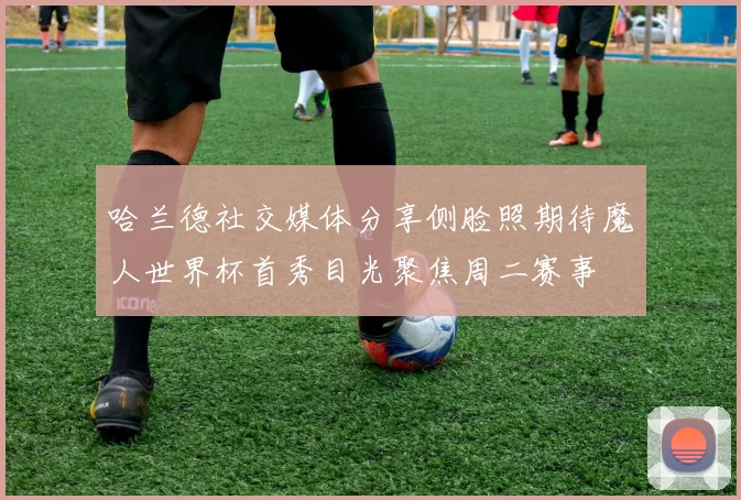 哈兰德社交媒体分享侧脸照期待魔人世界杯首秀目光聚焦周二赛事