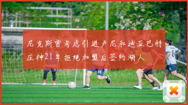 尼克斯曾考虑引进卢尼和迪亚巴特庄神21年拒绝加盟后签约湖人