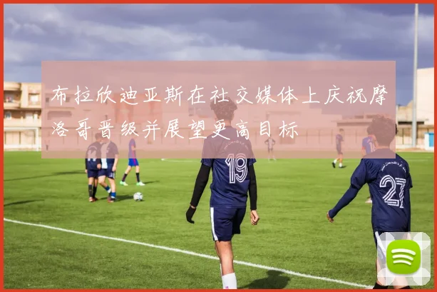 布拉欣迪亚斯在社交媒体上庆祝摩洛哥晋级并展望更高目标