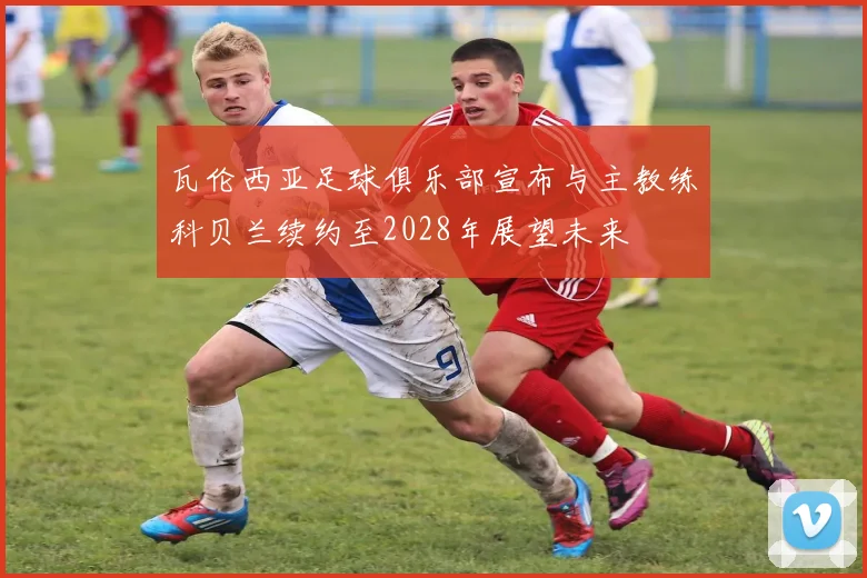 瓦伦西亚足球俱乐部宣布与主教练科贝兰续约至2028年展望未来