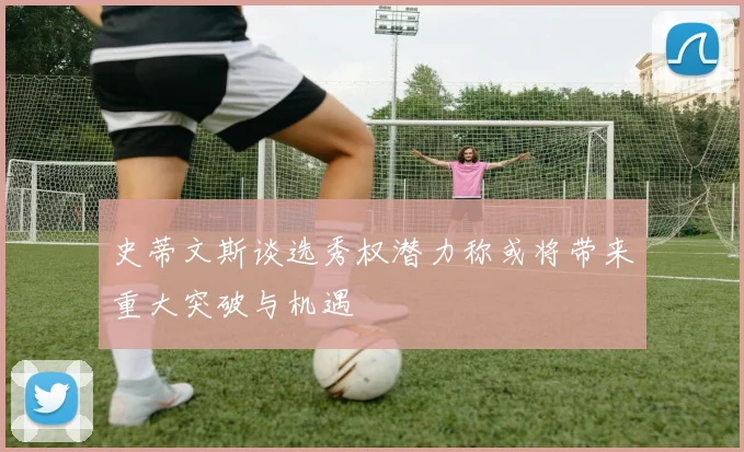 史蒂文斯谈选秀权潜力称或将带来重大突破与机遇
