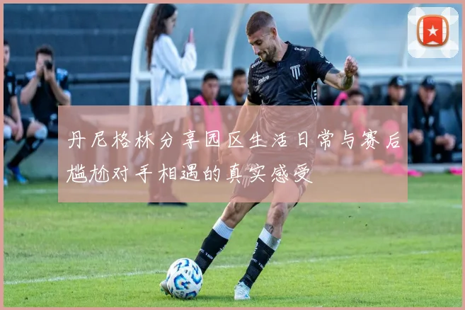 丹尼格林分享园区生活日常与赛后尴尬对手相遇的真实感受