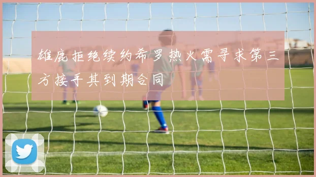 雄鹿拒绝续约希罗热火需寻求第三方接手其到期合同