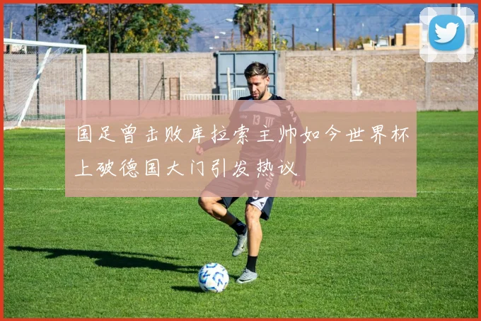 国足曾击败库拉索主帅如今世界杯上破德国大门引发热议