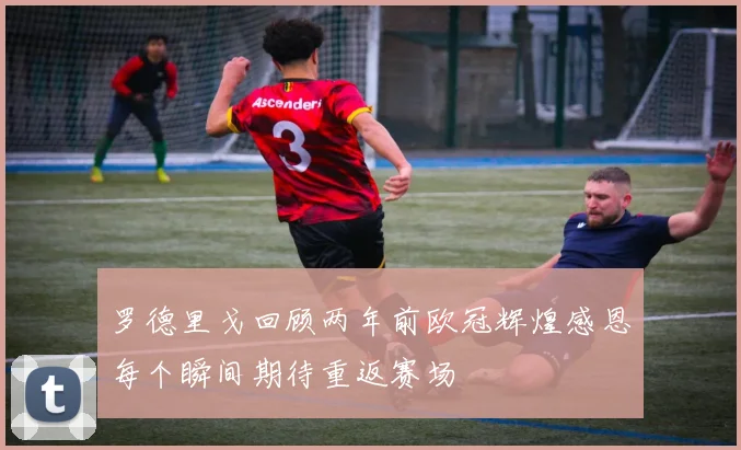罗德里戈回顾两年前欧冠辉煌感恩每个瞬间期待重返赛场