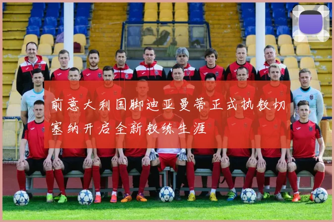 前意大利国脚迪亚曼蒂正式执教切塞纳开启全新教练生涯
