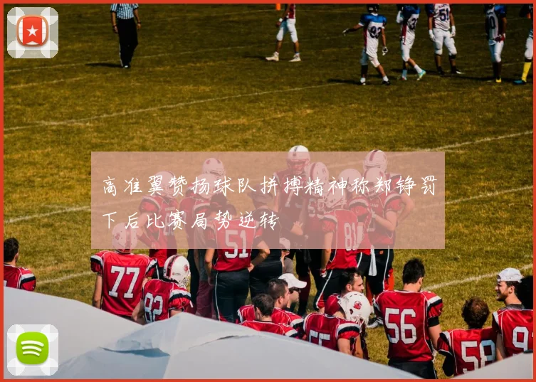 高准翼赞扬球队拼搏精神称郑铮罚下后比赛局势逆转
