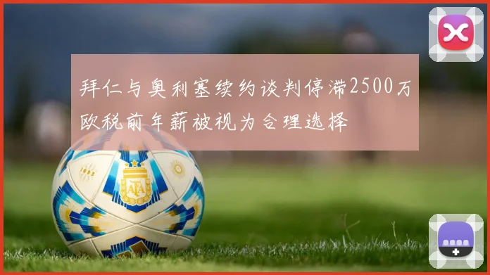 拜仁与奥利塞续约谈判停滞2500万欧税前年薪被视为合理选择
