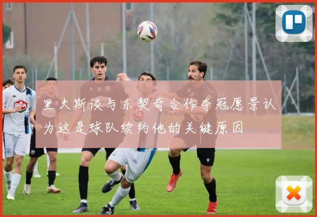 里夫斯谈与东契奇合作夺冠愿景认为这是球队续约他的关键原因